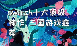 switch十大顶级神作 三国游戏推荐（switch三国类中文游戏有哪些）