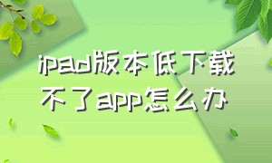 ipad版本低下载不了app怎么办