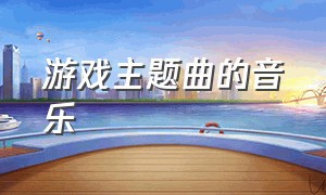 游戏主题曲的音乐（游戏主题曲的音乐叫什么）