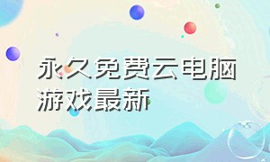 永久免费云电脑游戏最新（免费玩电脑游戏云电脑永久免费版）