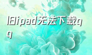 旧ipad无法下载qq（ipad怎么不能下载qq了）