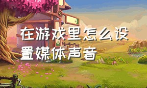 在游戏里怎么设置媒体声音（游戏语音怎么调成媒体音）