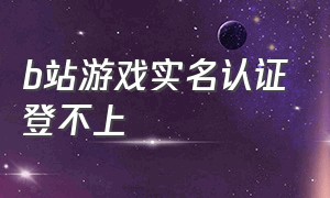 b站游戏实名认证登不上（b站游戏实名认证入口）