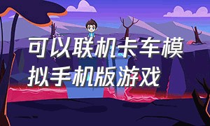 可以联机卡车模拟手机版游戏（手机模拟卡车游戏排行榜）