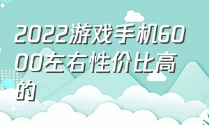 2022游戏手机6000左右性价比高的（3000左右的游戏手机2022下半年）