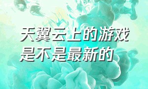 天翼云上的游戏是不是最新的（天翼云游戏免费版）