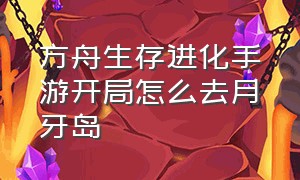 方舟生存进化手游开局怎么去月牙岛（方舟手游新手怎么去月牙岛）