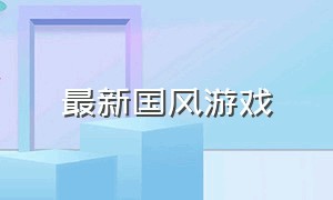 最新国风游戏（国风新游戏排行榜最新）