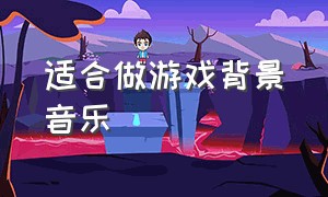 适合做游戏背景音乐（适合做游戏背景音乐的英文歌曲）