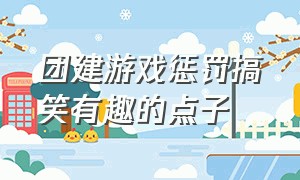 团建游戏惩罚搞笑有趣的点子