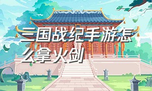 三国战纪手游怎么拿火剑