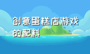 创意蛋糕店游戏的配料（创意蛋糕店游戏的所有配方详细）