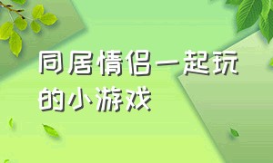 同居情侣一起玩的小游戏