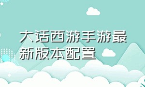 大话西游手游最新版本配置（大话西游手游全部版本官网）