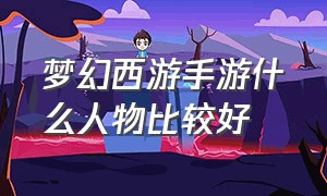 梦幻西游手游什么人物比较好（梦幻西游手游角色实力排行）