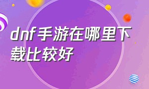 dnf手游在哪里下载比较好（dnf手游目前在哪里下载划算）