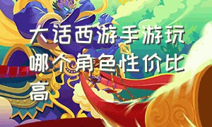 大话西游手游玩哪个角色性价比高（大话西游手游官方官网）