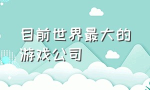 目前世界最大的游戏公司