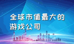 全球市值最大的游戏公司（全球最大的游戏企业）