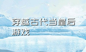 穿越古代当皇后游戏（穿越古代当皇后游戏小说）