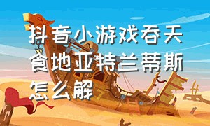 抖音小游戏吞天食地亚特兰蒂斯怎么解