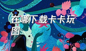 在哪下载卡卡玩图（卡卡玩图官方下载安卓）