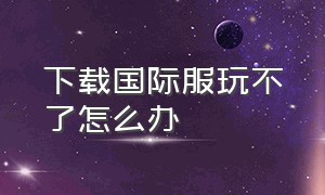 下载国际服玩不了怎么办