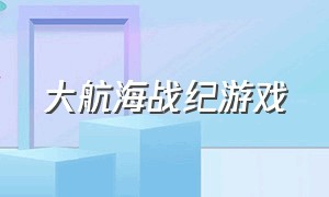 大航海战纪游戏（大航海战纪游戏攻略）