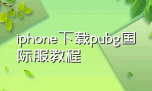 iphone下载pubg国际服教程（苹果下载pubg国际服教程）