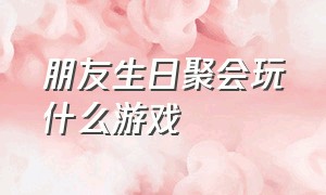 朋友生日聚会玩什么游戏