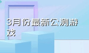 3月份最新公测游戏（最新游戏推荐公测游戏排行榜）