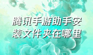 腾讯手游助手安装文件夹在哪里（腾讯手游助手）