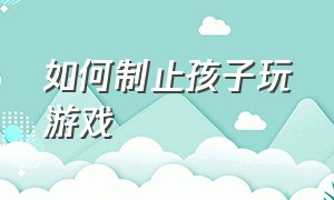 如何制止孩子玩游戏（怎么才能有效控制孩子玩游戏）