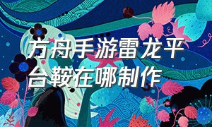 方舟手游雷龙平台鞍在哪制作（方舟手游雷龙平台鞍怎么扩建）