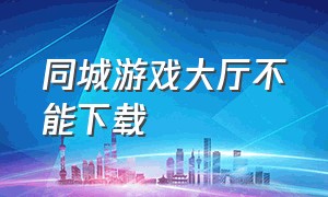 同城游戏大厅不能下载（同城游戏中心官方下载安装）