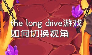 the long drive游戏如何切换视角（长途游戏the long drive怎么下载）