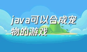 java可以合成宠物的游戏（java宠物游戏怎么下载）