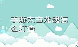 手游太古龙魂怎么打造（手游太古龙魂怎么打造武器）