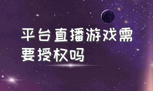 平台直播游戏需要授权吗（直播游戏版权是个人授权还是平台）