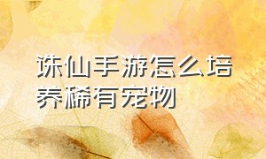 诛仙手游怎么培养稀有宠物（诛仙手游宠物培养详细攻略表）