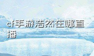 cf手游浩然在哪直播