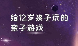 给12岁孩子玩的亲子游戏（给12岁孩子玩的亲子游戏大全）