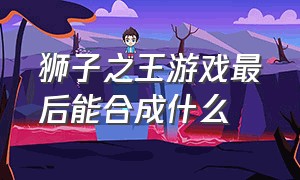 狮子之王游戏最后能合成什么