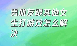 男朋友跟其他女生打游戏怎么解决