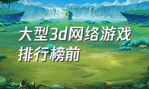 大型3d网络游戏排行榜前（国内大型电脑3d网络游戏排行榜）