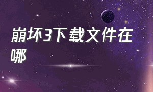 崩坏3下载文件在哪（崩坏3下载的资源在哪个位置）