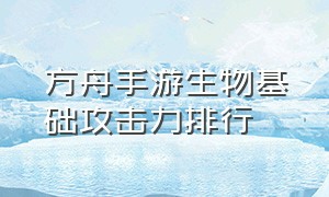 方舟手游生物基础攻击力排行（方舟手游所有生物实力排名）