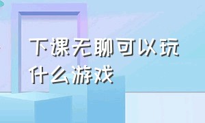 下课无聊可以玩什么游戏