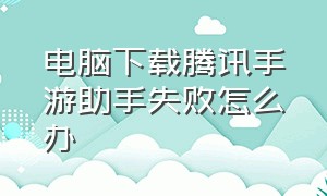 电脑下载腾讯手游助手失败怎么办