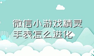 微信小游戏精灵手表怎么进化（超级精灵手表微信游戏攻略）